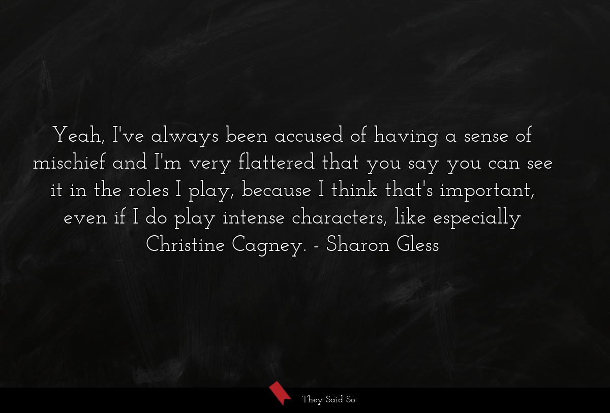 Yeah, I've always been accused of having a sense of mischief and I'm very flattered that you say you can see it in the roles I play, because I think that's important, even if I do play intense characters, like especially Christine Cagney.