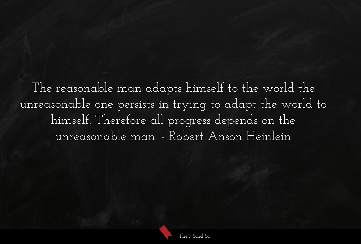 The reasonable man adapts himself to the world the unreasonable one persists in trying to adapt the world to himself. Therefore all progress depends on the unreasonable man.