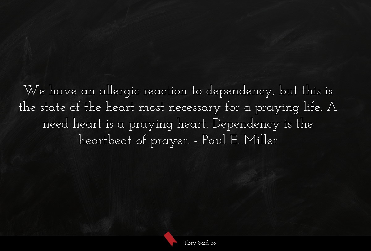 We have an allergic reaction to dependency, but this is the state of the heart most necessary for a praying life. A need heart is a praying heart. Dependency is the heartbeat of prayer.