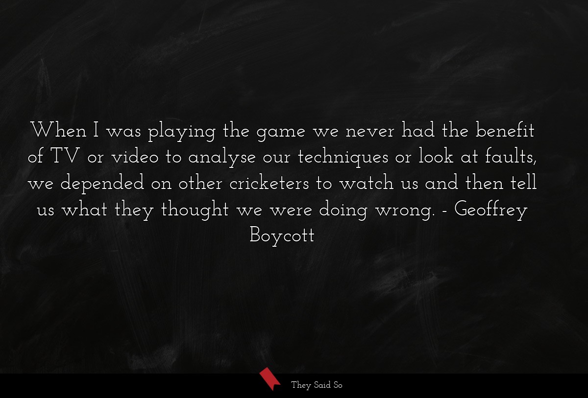 When I was playing the game we never had the benefit of TV or video to analyse our techniques or look at faults, we depended on other cricketers to watch us and then tell us what they thought we were doing wrong.