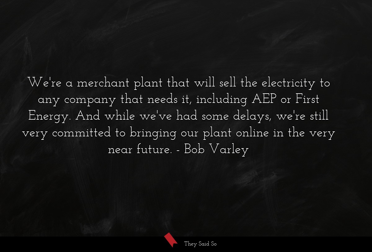 We're a merchant plant that will sell the electricity to any company that needs it, including AEP or First Energy. And while we've had some delays, we're still very committed to bringing our plant online in the very near future.
