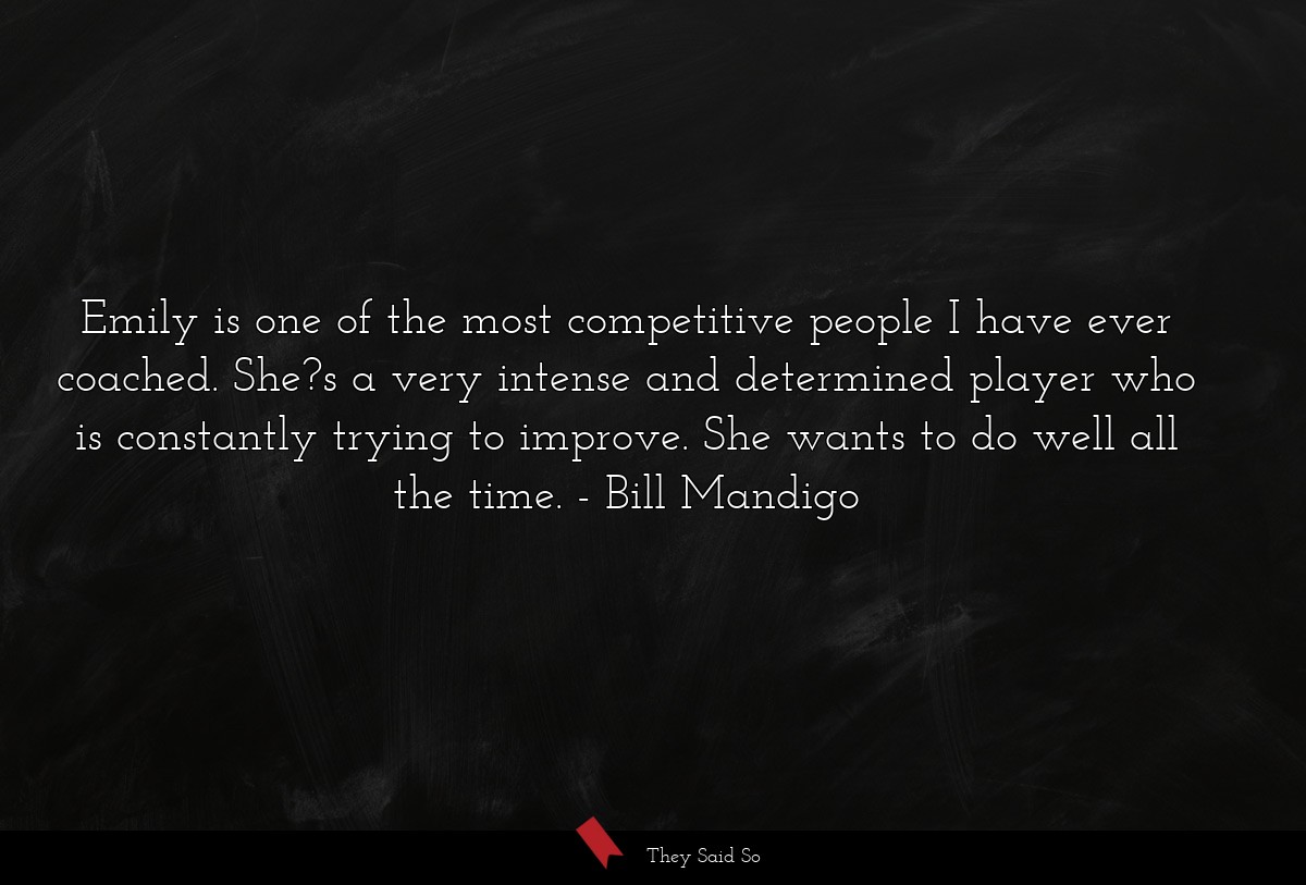 Emily is one of the most competitive people I have ever coached. She?s a very intense and determined player who is constantly trying to improve. She wants to do well all the time.