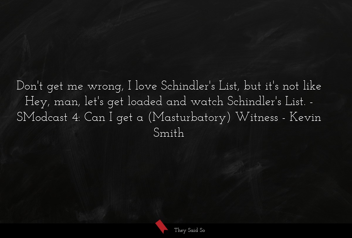 Don't get me wrong, I love Schindler's List, but it's not like Hey, man, let's get loaded and watch Schindler's List. - SModcast 4: Can I get a (Masturbatory) Witness