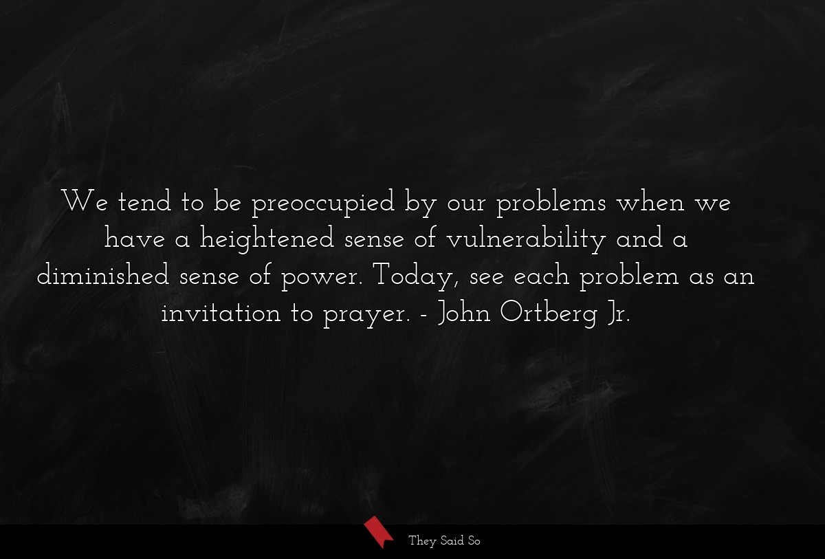 We tend to be preoccupied by our problems when we have a heightened sense of vulnerability and a diminished sense of power. Today, see each problem as an invitation to prayer.