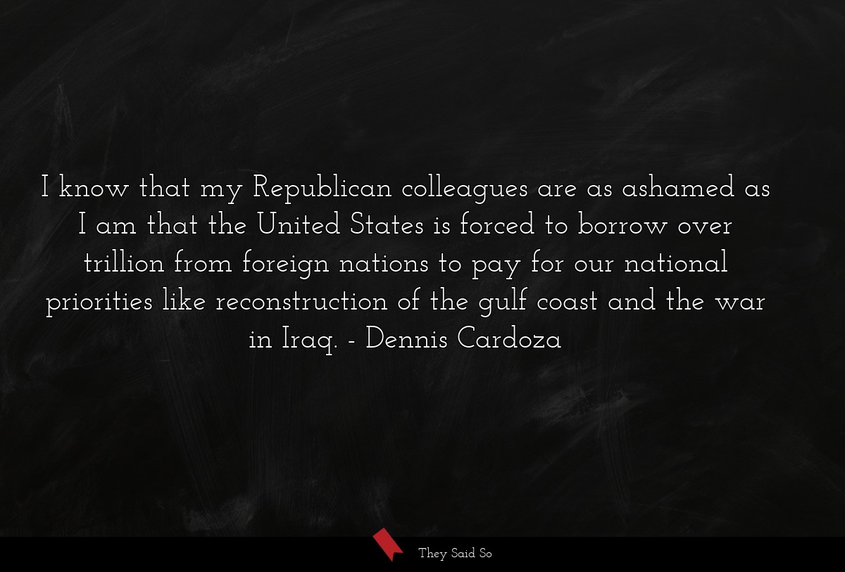 I know that my Republican colleagues are as ashamed as I am that the United States is forced to borrow over trillion from foreign nations to pay for our national priorities like reconstruction of the gulf coast and the war in Iraq.