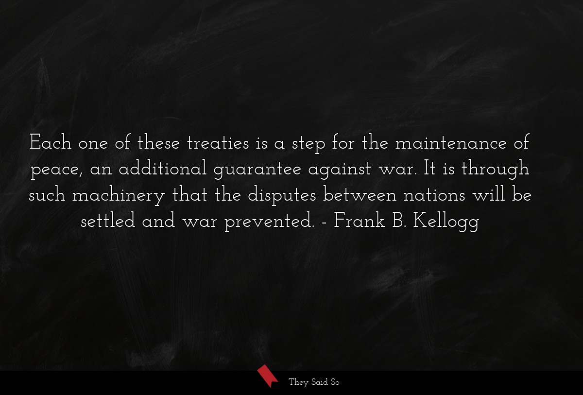 Each one of these treaties is a step for the maintenance of peace, an additional guarantee against war. It is through such machinery that the disputes between nations will be settled and war prevented.
