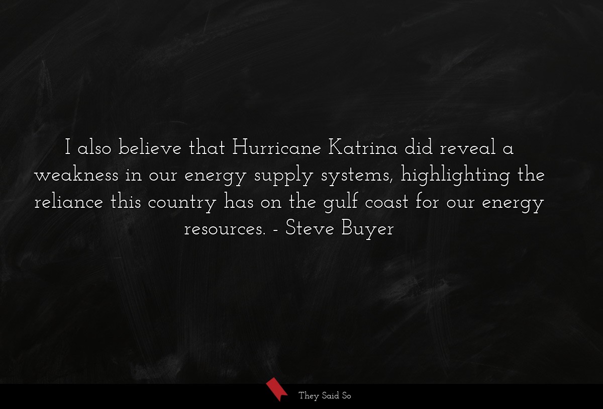 I also believe that Hurricane Katrina did reveal a weakness in our energy supply systems, highlighting the reliance this country has on the gulf coast for our energy resources.
