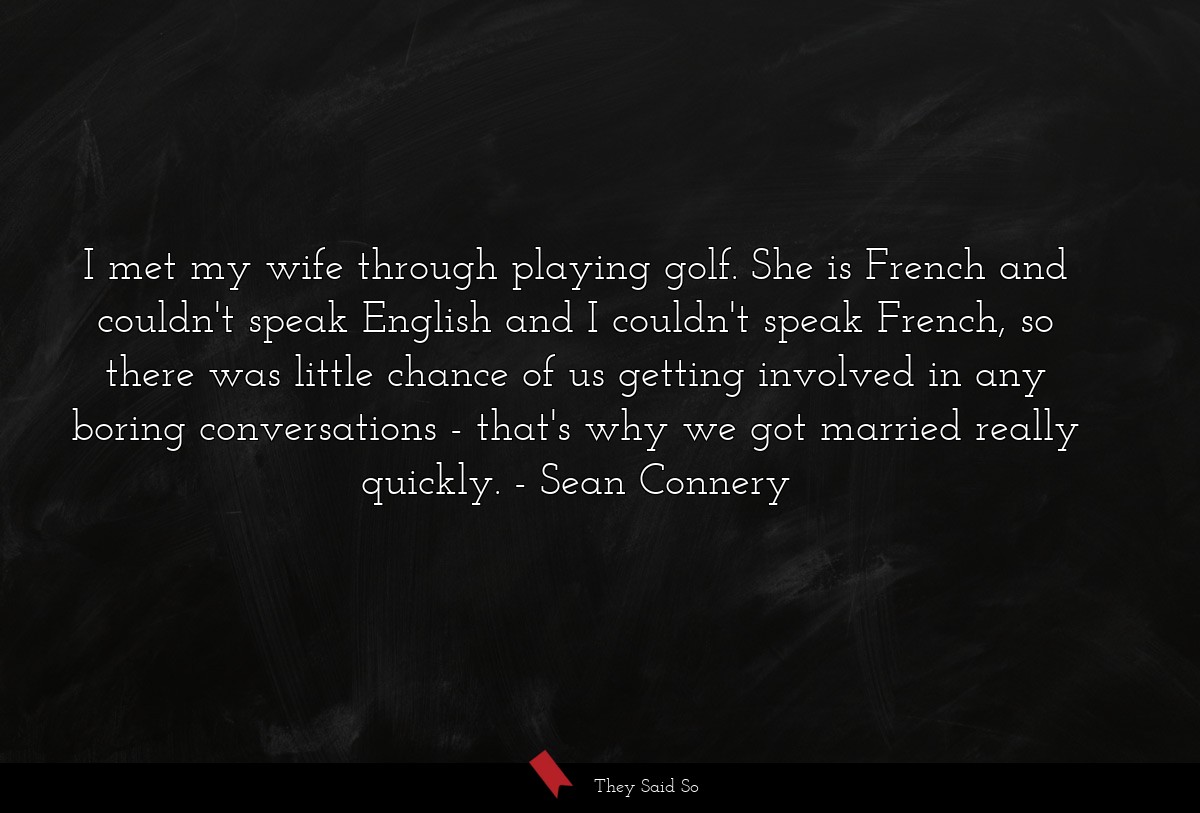 I met my wife through playing golf. She is French and couldn't speak English and I couldn't speak French, so there was little chance of us getting involved in any boring conversations - that's why we got married really quickly.