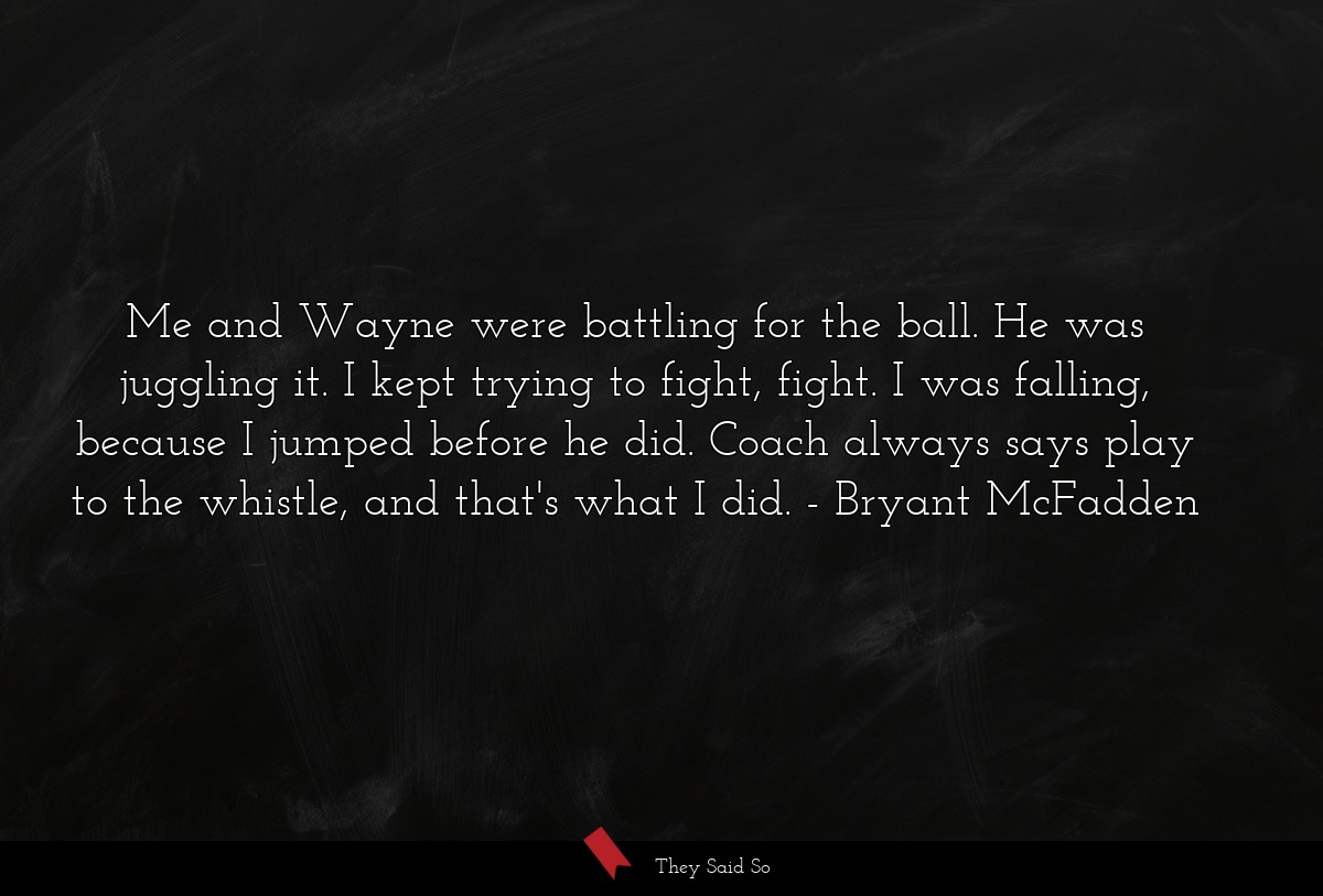 Me and Wayne were battling for the ball. He was juggling it. I kept trying to fight, fight. I was falling, because I jumped before he did. Coach always says play to the whistle, and that's what I did.