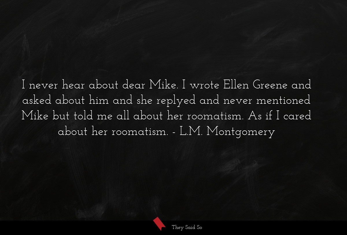I never hear about dear Mike. I wrote Ellen Greene and asked about him and she replyed and never mentioned Mike but told me all about her roomatism. As if I cared about her roomatism.