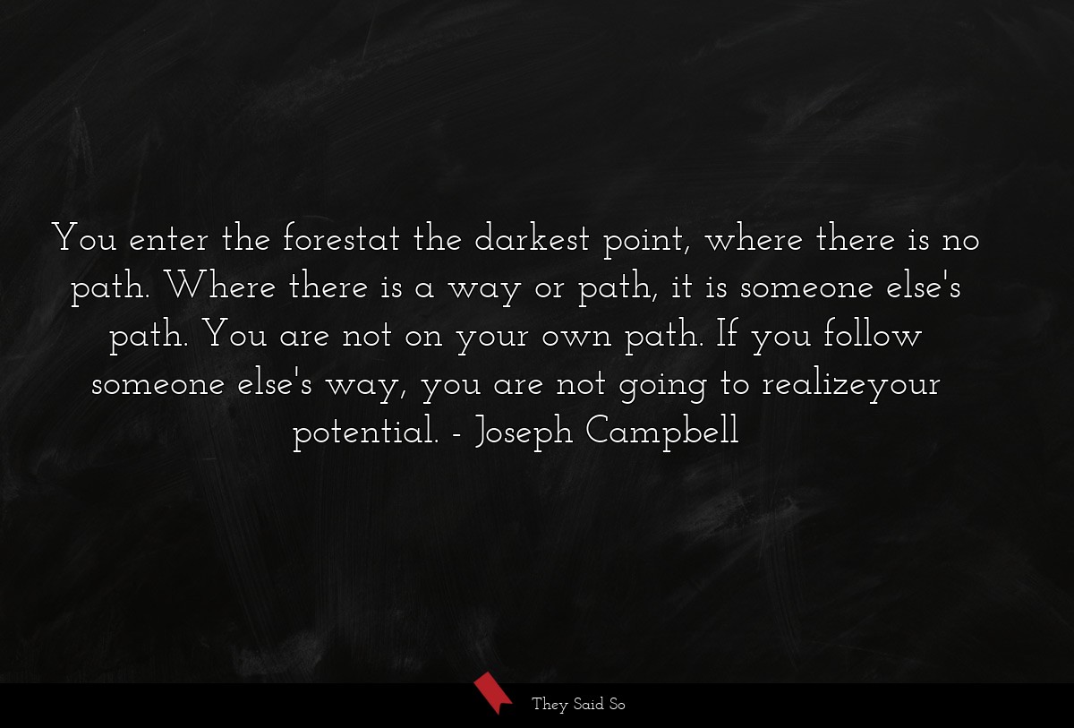 You enter the forestat the darkest point, where there is no path. Where there is a way or path, it is someone else's path. You are not on your own path. If you follow someone else's way, you are not going to realizeyour potential.