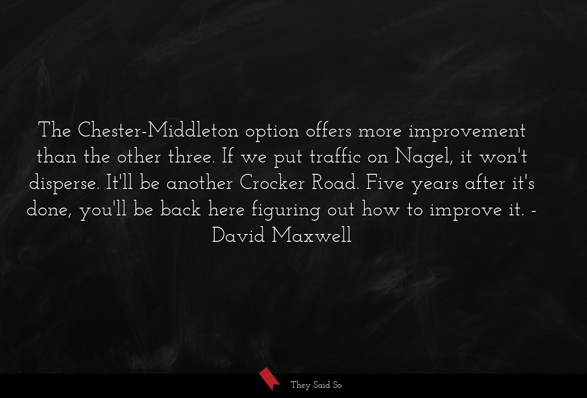 The Chester-Middleton option offers more improvement than the other three. If we put traffic on Nagel, it won't disperse. It'll be another Crocker Road. Five years after it's done, you'll be back here figuring out how to improve it.