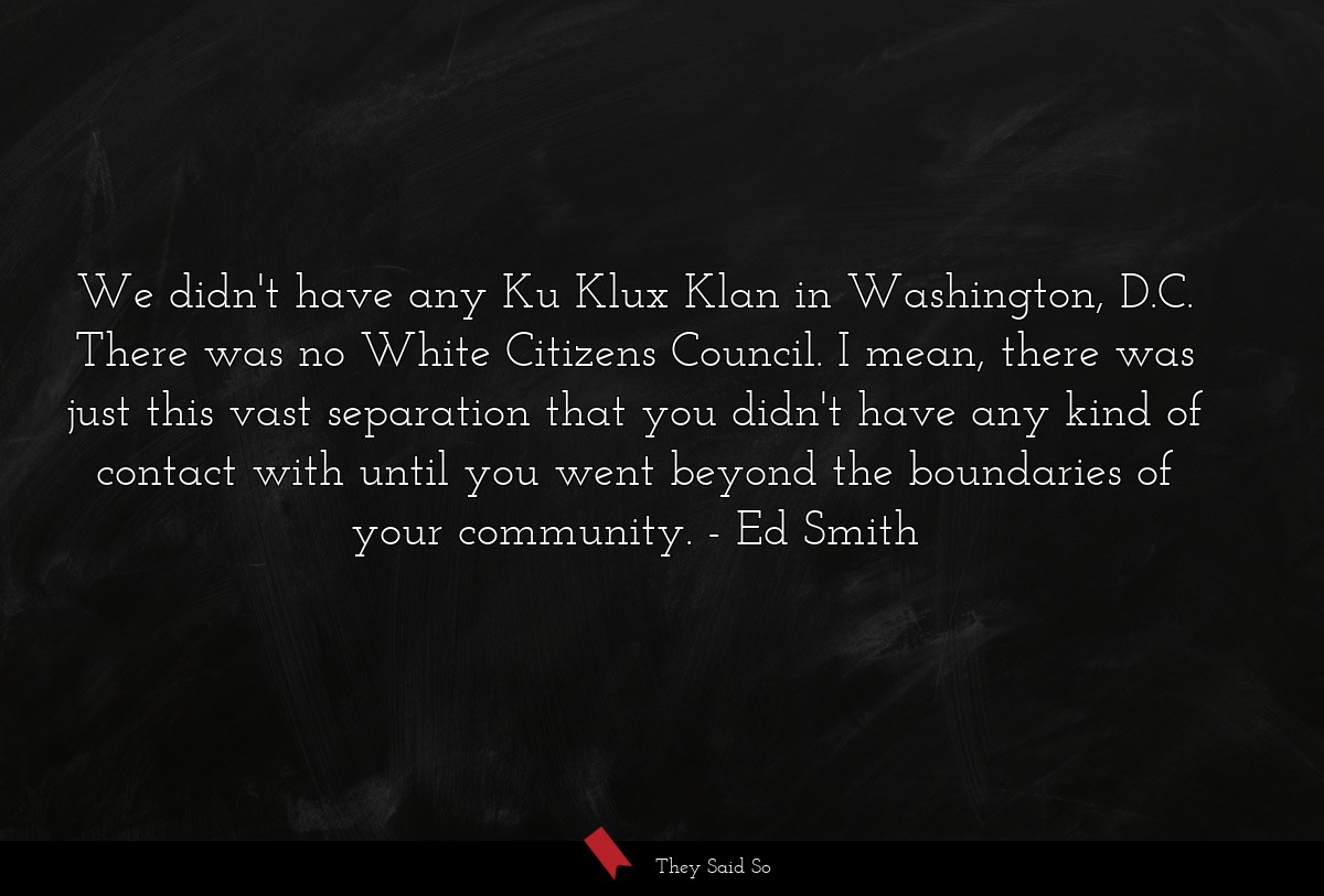 We didn't have any Ku Klux Klan in Washington, D.C. There was no White Citizens Council. I mean, there was just this vast separation that you didn't have any kind of contact with until you went beyond the boundaries of your community.
