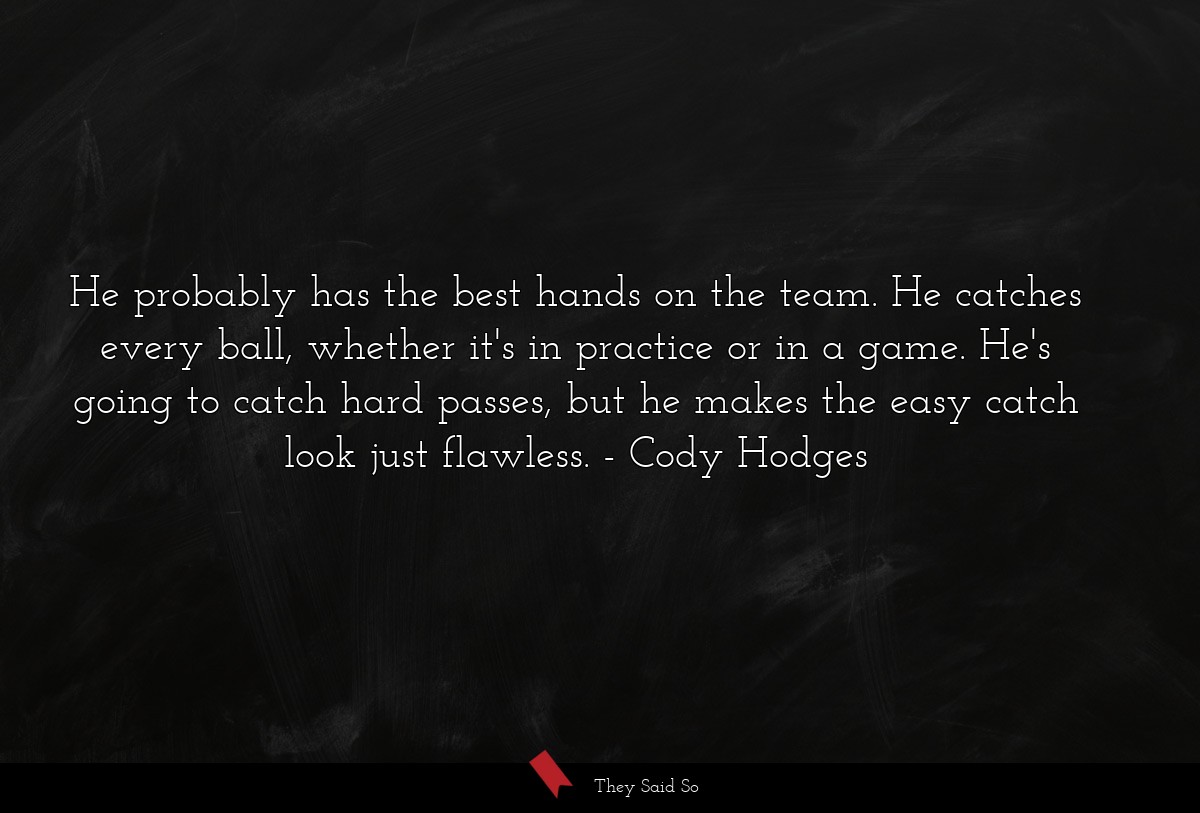 He probably has the best hands on the team. He catches every ball, whether it's in practice or in a game. He's going to catch hard passes, but he makes the easy catch look just flawless.