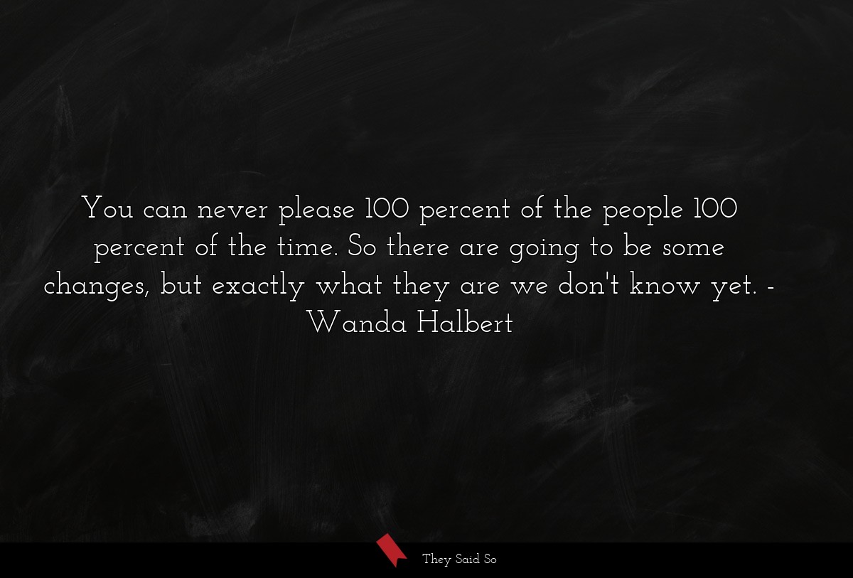 You can never please 100 percent of the people 100 percent of the time. So there are going to be some changes, but exactly what they are we don't know yet.