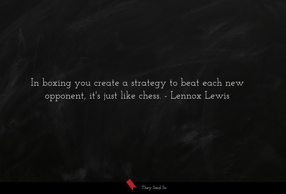In boxing you create a strategy to beat each new opponent, it's just like chess.