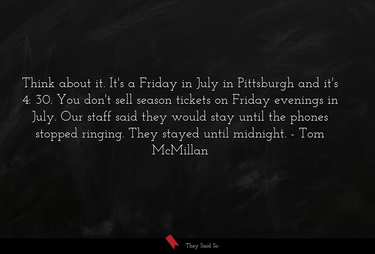 Think about it. It's a Friday in July in Pittsburgh and it's 4: 30. You don't sell season tickets on Friday evenings in July. Our staff said they would stay until the phones stopped ringing. They stayed until midnight.