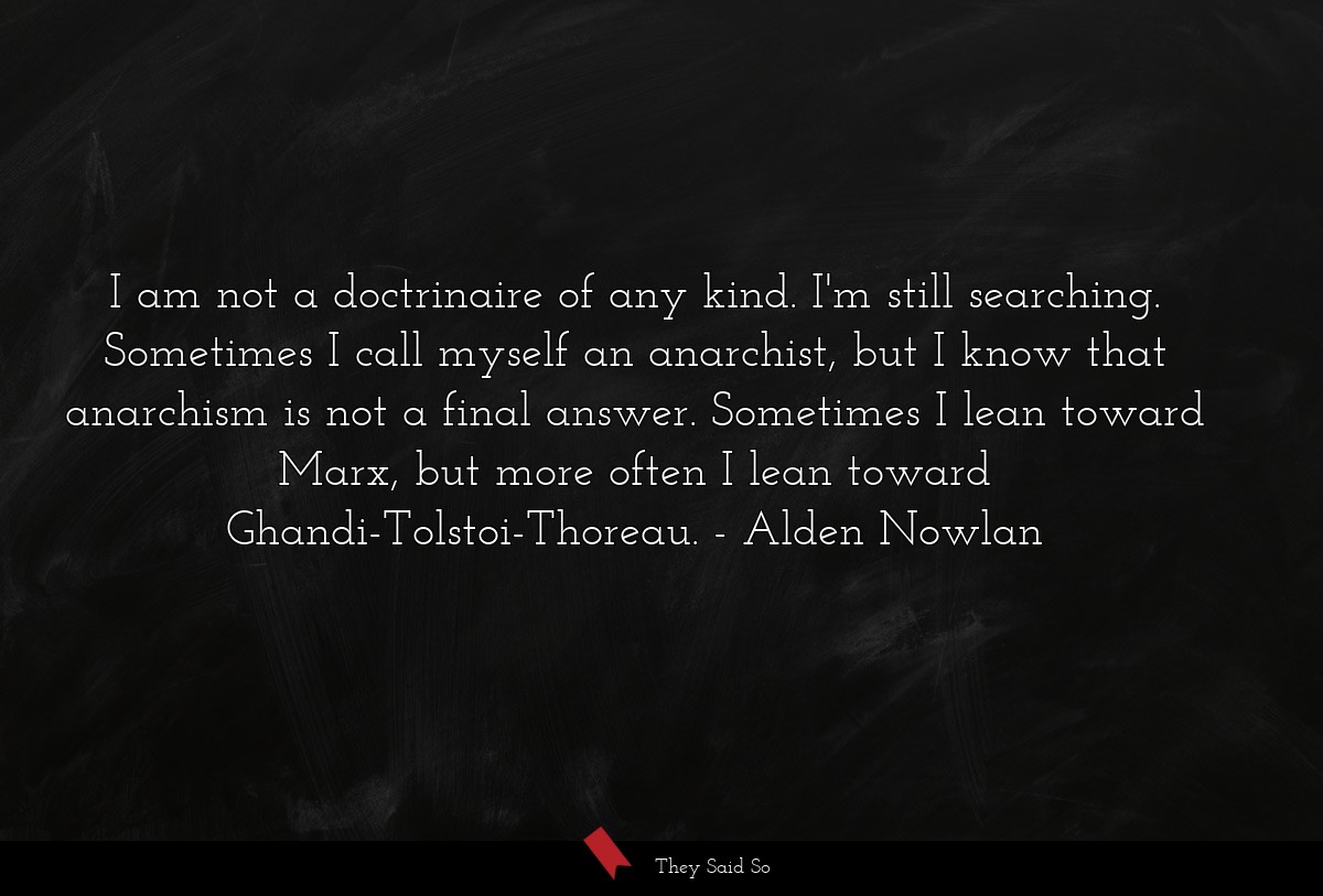 I am not a doctrinaire of any kind. I'm still searching. Sometimes I call myself an anarchist, but I know that anarchism is not a final answer. Sometimes I lean toward Marx, but more often I lean toward Ghandi-Tolstoi-Thoreau.
