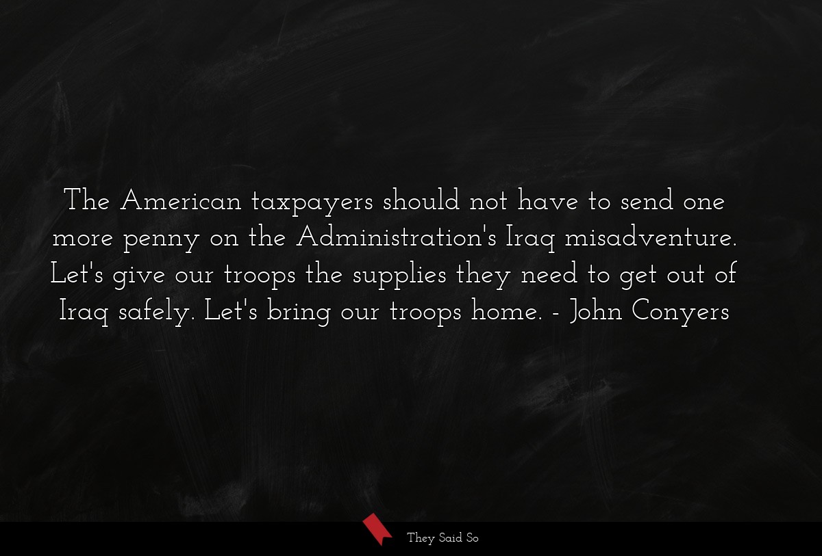 The American taxpayers should not have to send one more penny on the Administration's Iraq misadventure. Let's give our troops the supplies they need to get out of Iraq safely. Let's bring our troops home.