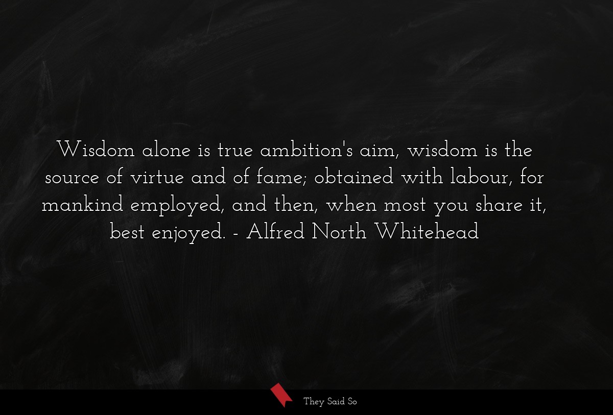 Wisdom alone is true ambition's aim, wisdom is the source of virtue and of fame; obtained with labour, for mankind employed, and then, when most you share it, best enjoyed.