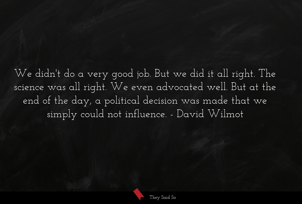 We didn't do a very good job. But we did it all right. The science was all right. We even advocated well. But at the end of the day, a political decision was made that we simply could not influence.