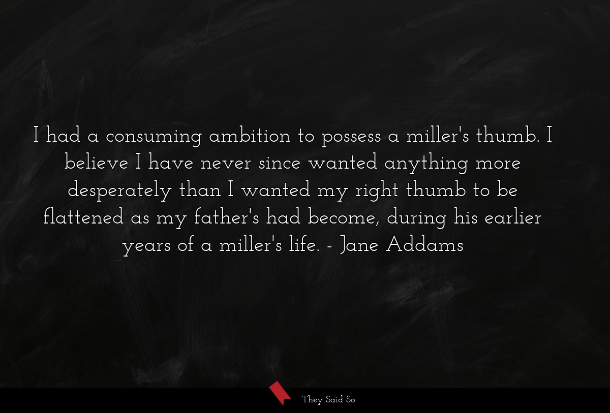 I had a consuming ambition to possess a miller's thumb. I believe I have never since wanted anything more desperately than I wanted my right thumb to be flattened as my father's had become, during his earlier years of a miller's life.