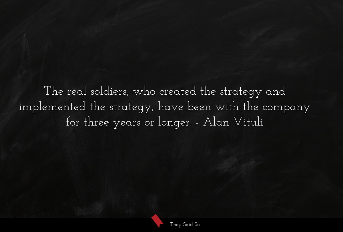 The real soldiers, who created the strategy and implemented the strategy, have been with the company for three years or longer.