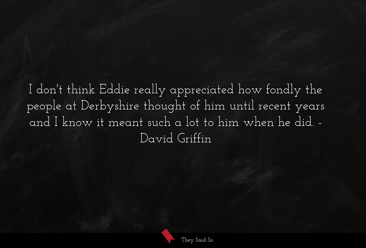 I don't think Eddie really appreciated how fondly the people at Derbyshire thought of him until recent years and I know it meant such a lot to him when he did.