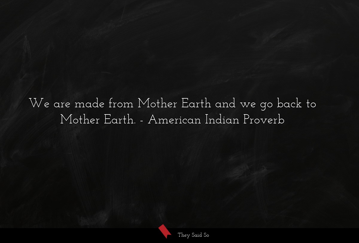 We are made from Mother Earth and we go back to Mother Earth.