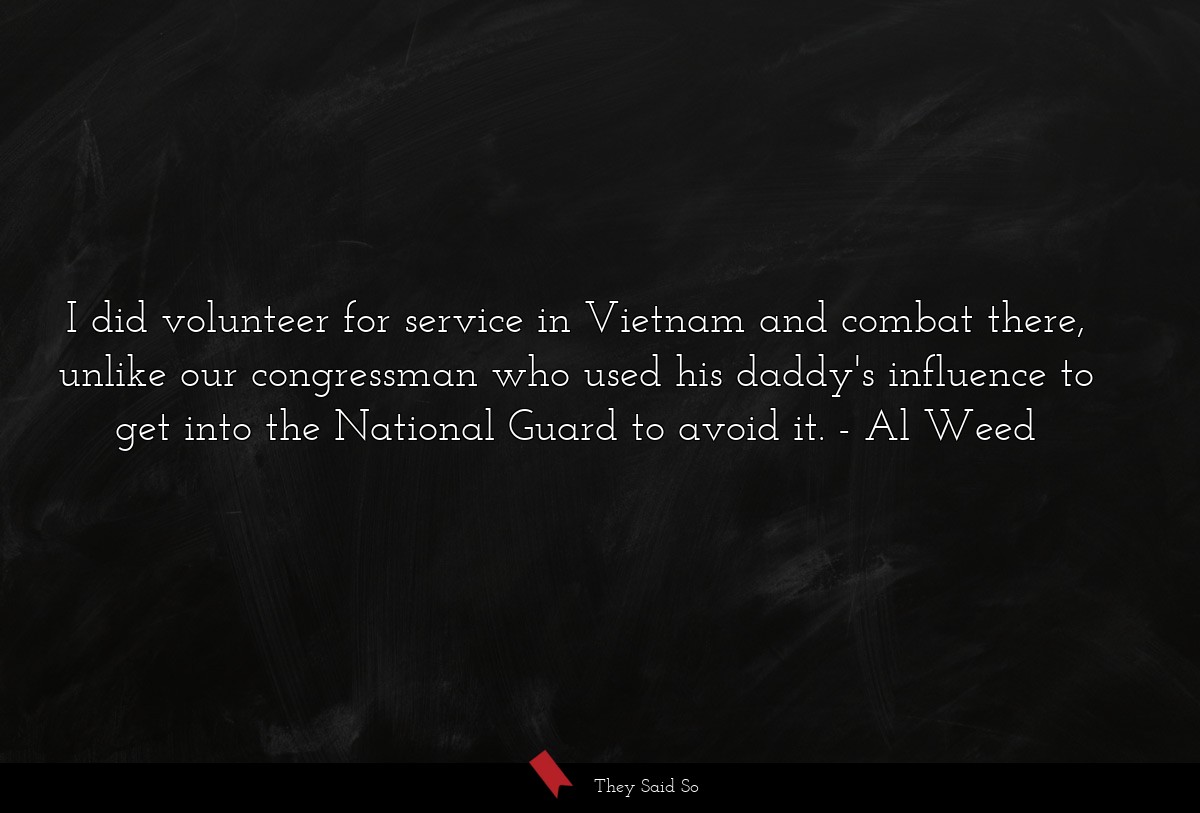 I did volunteer for service in Vietnam and combat there, unlike our congressman who used his daddy's influence to get into the National Guard to avoid it.