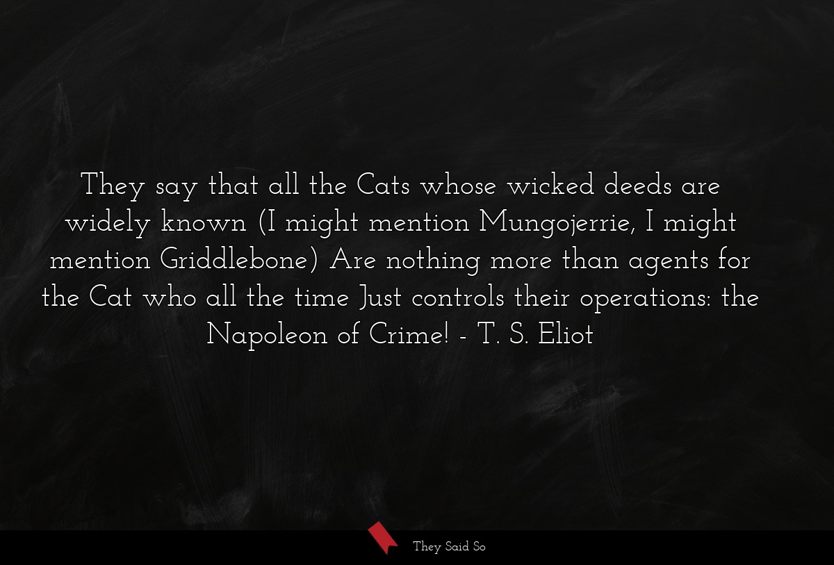 They say that all the Cats whose wicked deeds are widely known (I might mention Mungojerrie, I might mention Griddlebone) Are nothing more than agents for the Cat who all the time Just controls their operations: the Napoleon of Crime!