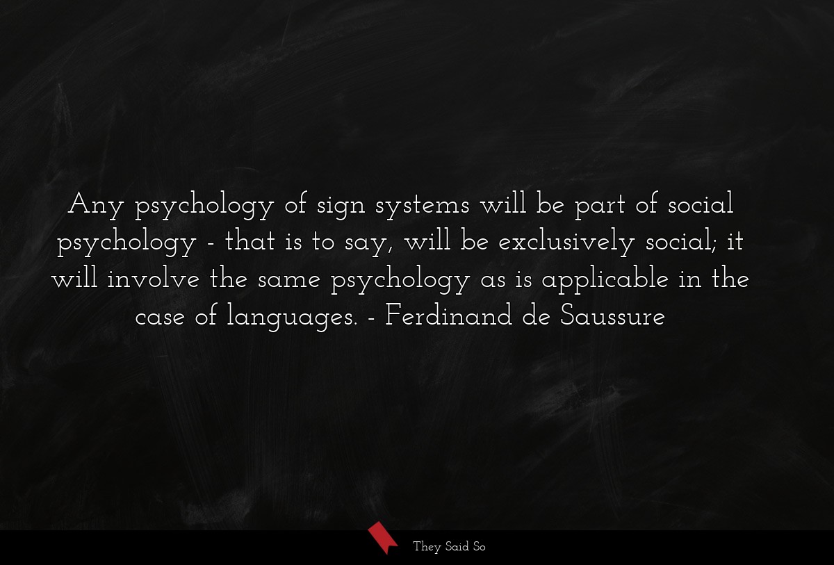 Any psychology of sign systems will be part of social psychology - that is to say, will be exclusively social; it will involve the same psychology as is applicable in the case of languages.