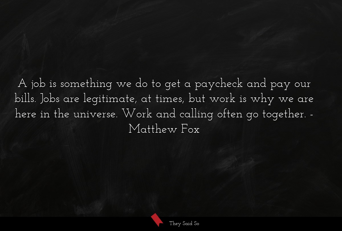 A job is something we do to get a paycheck and pay our bills. Jobs are legitimate, at times, but work is why we are here in the universe. Work and calling often go together.