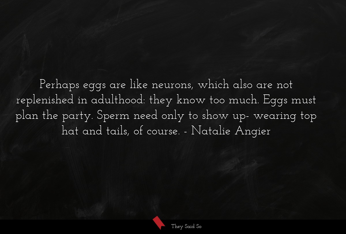 Perhaps eggs are like neurons, which also are not replenished in adulthood: they know too much. Eggs must plan the party. Sperm need only to show up- wearing top hat and tails, of course.