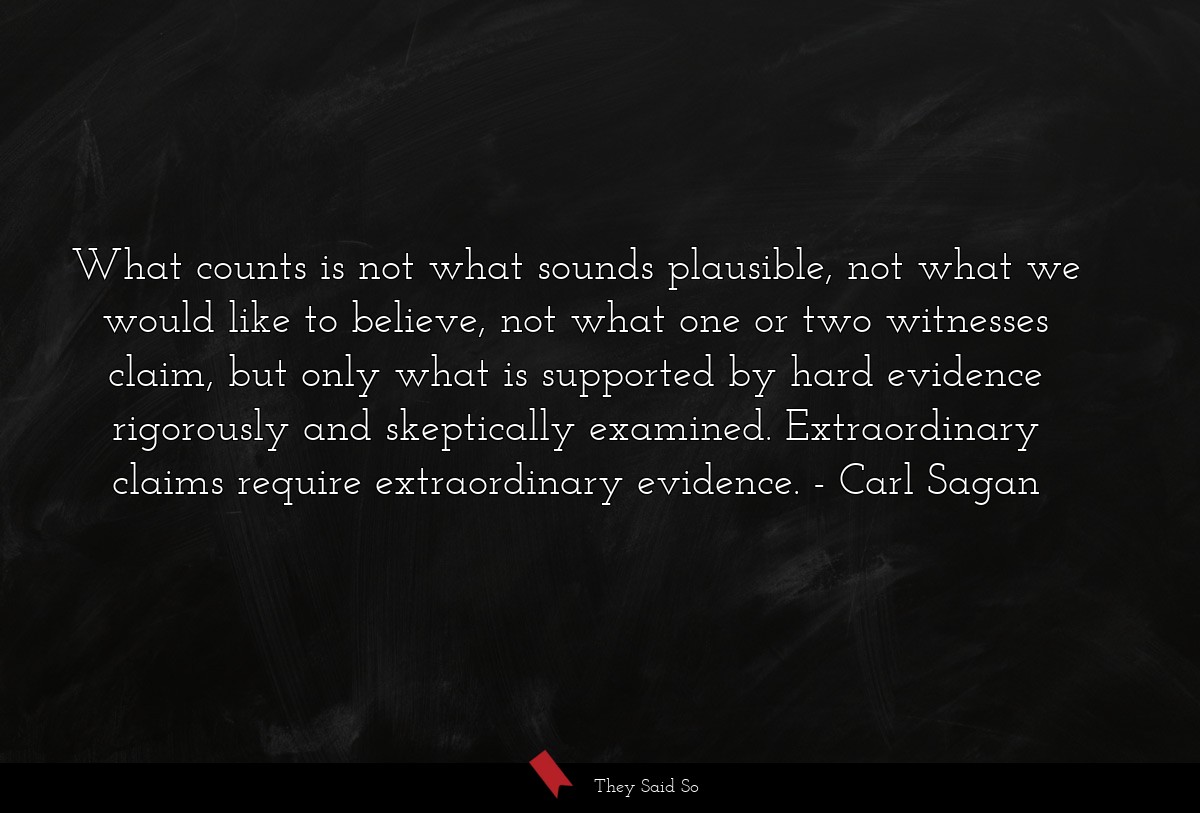 What counts is not what sounds plausible, not what we would like to believe, not what one or two witnesses claim, but only what is supported by hard evidence rigorously and skeptically examined. Extraordinary claims require extraordinary evidence.