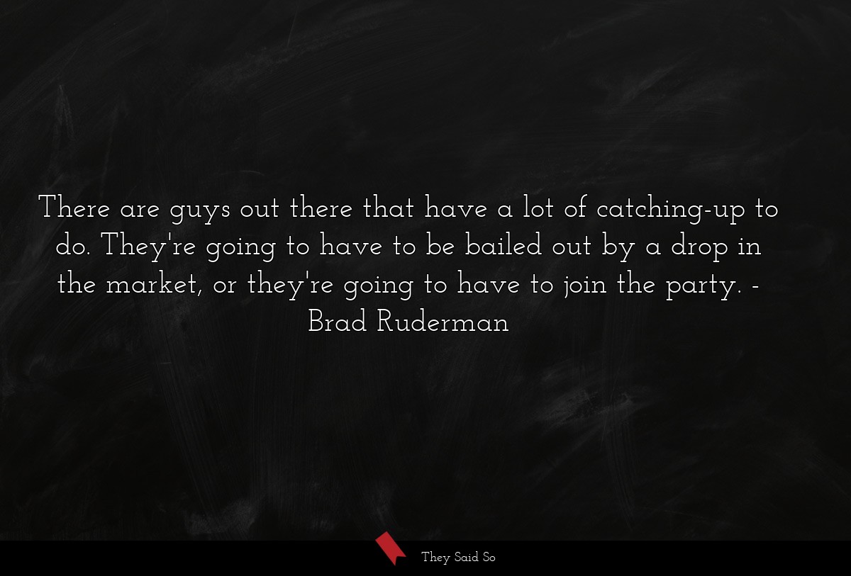 There are guys out there that have a lot of catching-up to do. They're going to have to be bailed out by a drop in the market, or they're going to have to join the party.