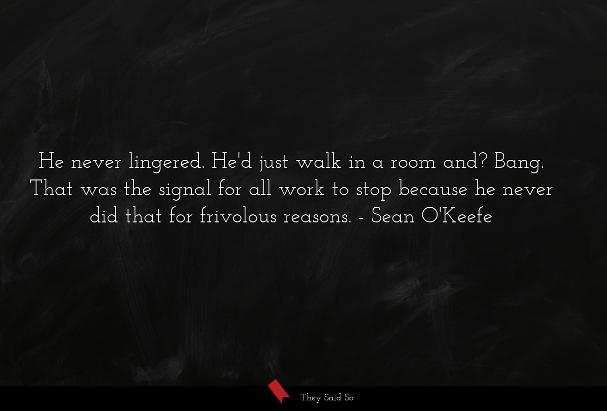 He never lingered. He'd just walk in a room and? Bang. That was the signal for all work to stop because he never did that for frivolous reasons.