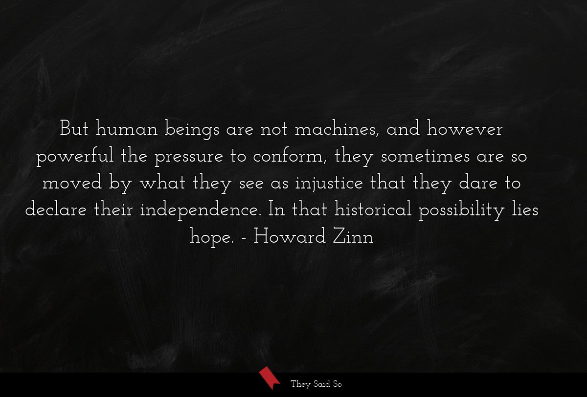 But human beings are not machines, and however powerful the pressure to conform, they sometimes are so moved by what they see as injustice that they dare to declare their independence. In that historical possibility lies hope.