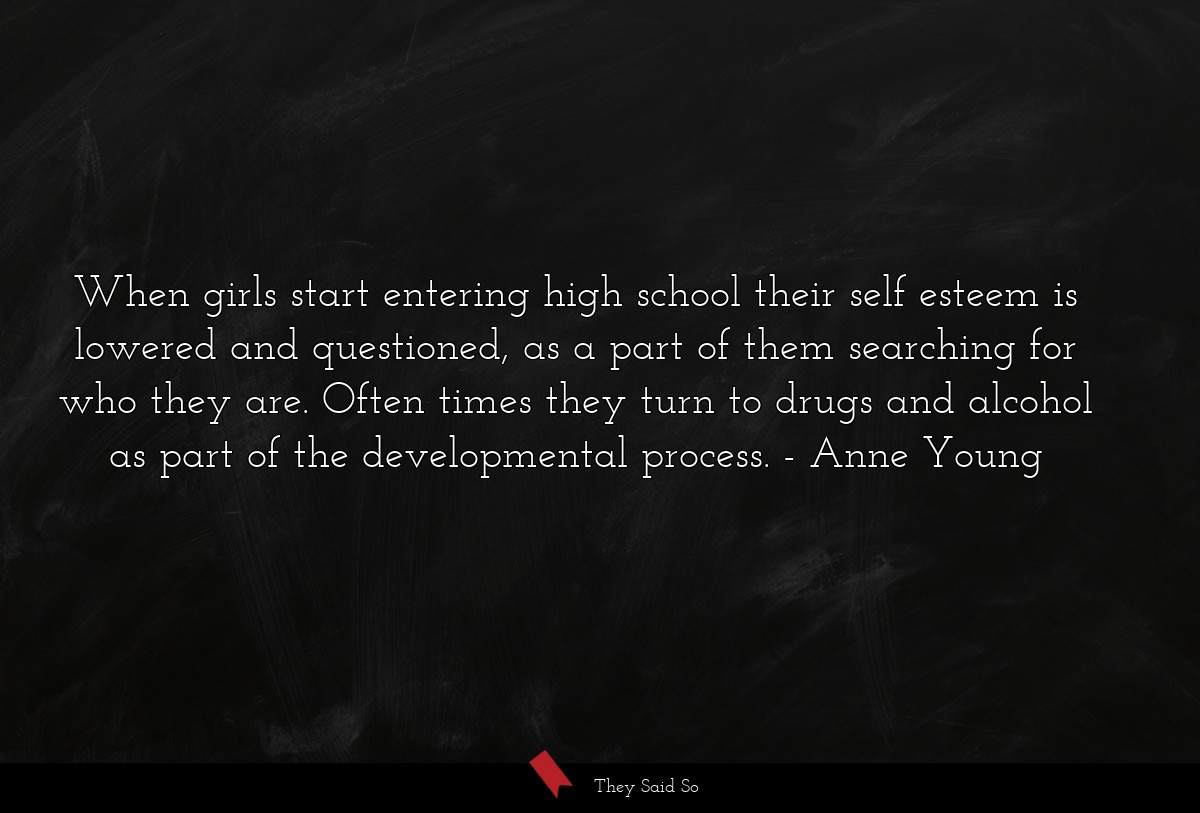 When girls start entering high school their self esteem is lowered and questioned, as a part of them searching for who they are. Often times they turn to drugs and alcohol as part of the developmental process.