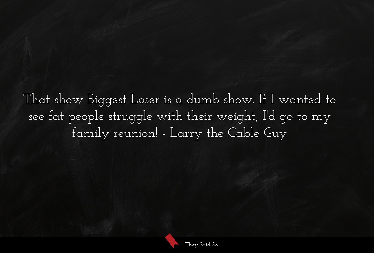 That show Biggest Loser is a dumb show. If I wanted to see fat people struggle with their weight, I'd go to my family reunion!