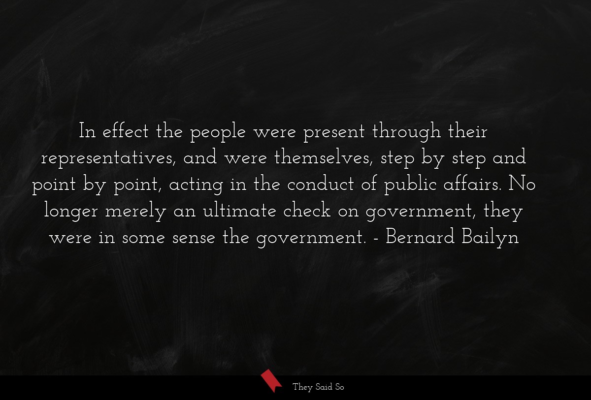 In effect the people were present through their representatives, and were themselves, step by step and point by point, acting in the conduct of public affairs. No longer merely an ultimate check on government, they were in some sense the government.