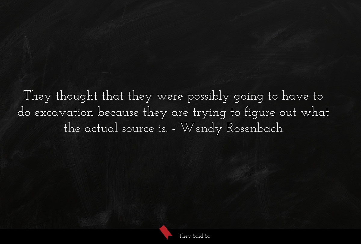 They thought that they were possibly going to have to do excavation because they are trying to figure out what the actual source is.