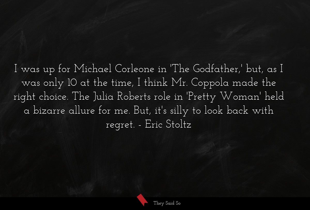 I was up for Michael Corleone in 'The Godfather,' but, as I was only 10 at the time, I think Mr. Coppola made the right choice. The Julia Roberts role in 'Pretty Woman' held a bizarre allure for me. But, it's silly to look back with regret.