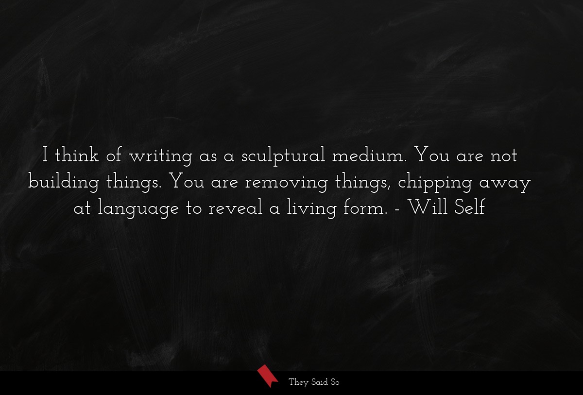I think of writing as a sculptural medium. You are not building things. You are removing things, chipping away at language to reveal a living form.