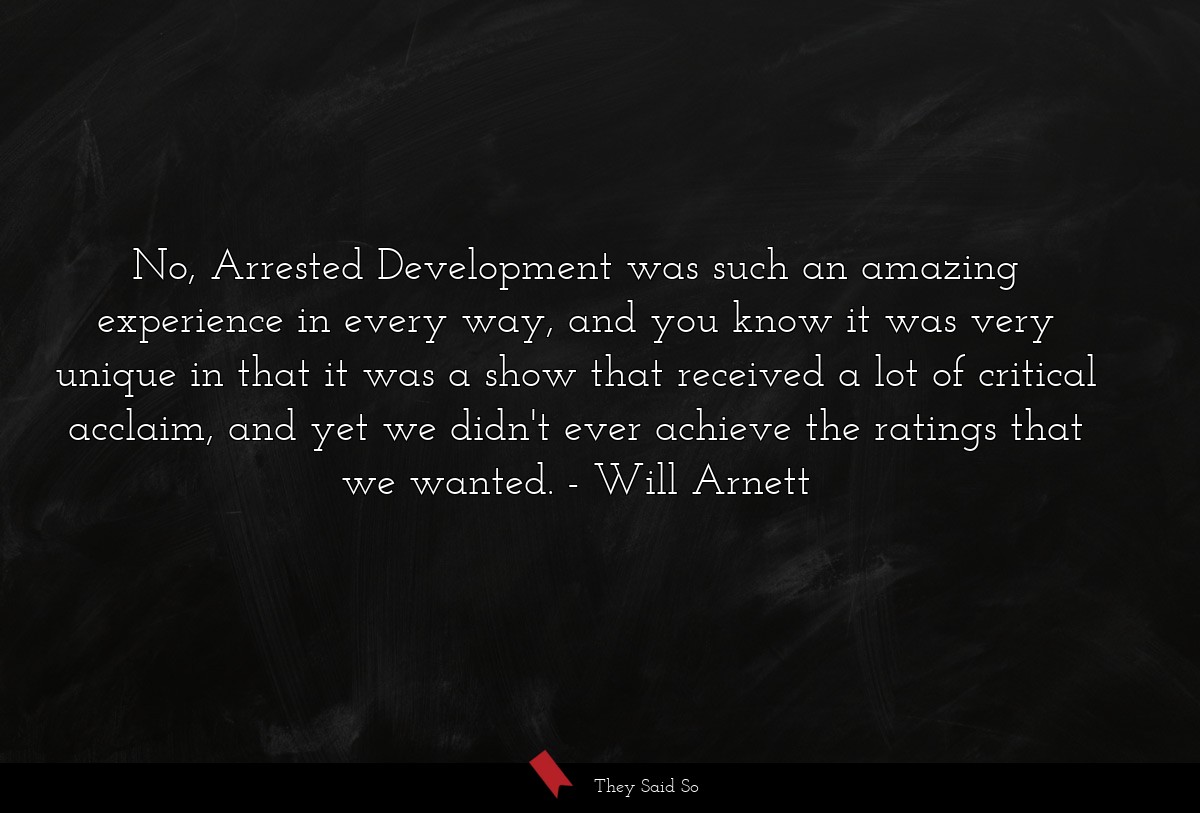No, Arrested Development was such an amazing experience in every way, and you know it was very unique in that it was a show that received a lot of critical acclaim, and yet we didn't ever achieve the ratings that we wanted.