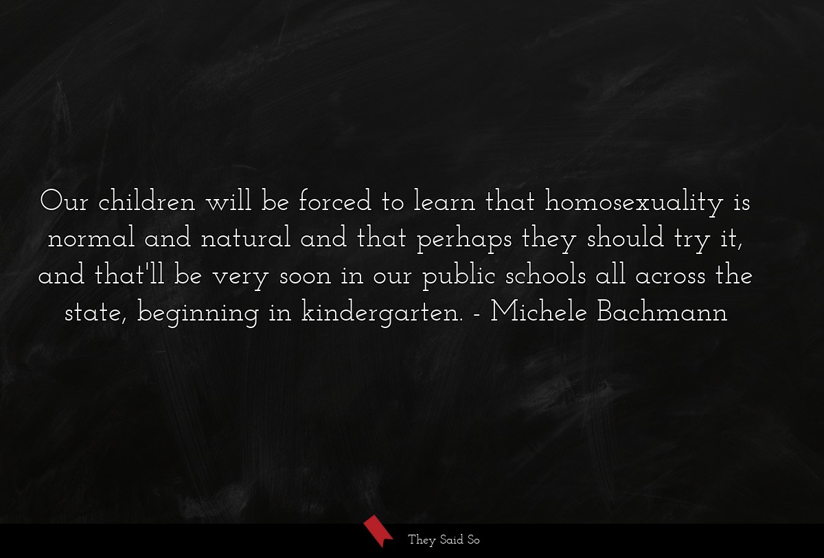 Our children will be forced to learn that homosexuality is normal and natural and that perhaps they should try it, and that'll be very soon in our public schools all across the state, beginning in kindergarten.