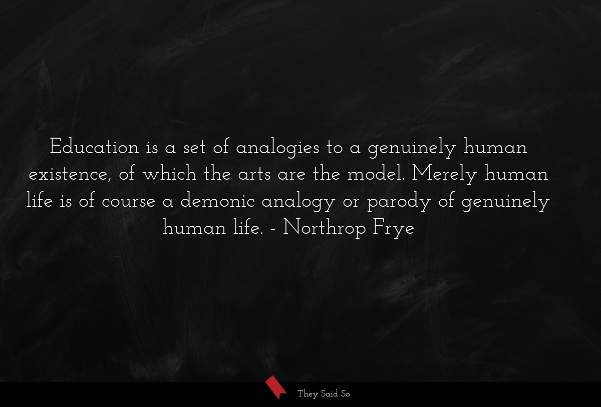 Education is a set of analogies to a genuinely human existence, of which the arts are the model. Merely human life is of course a demonic analogy or parody of genuinely human life.