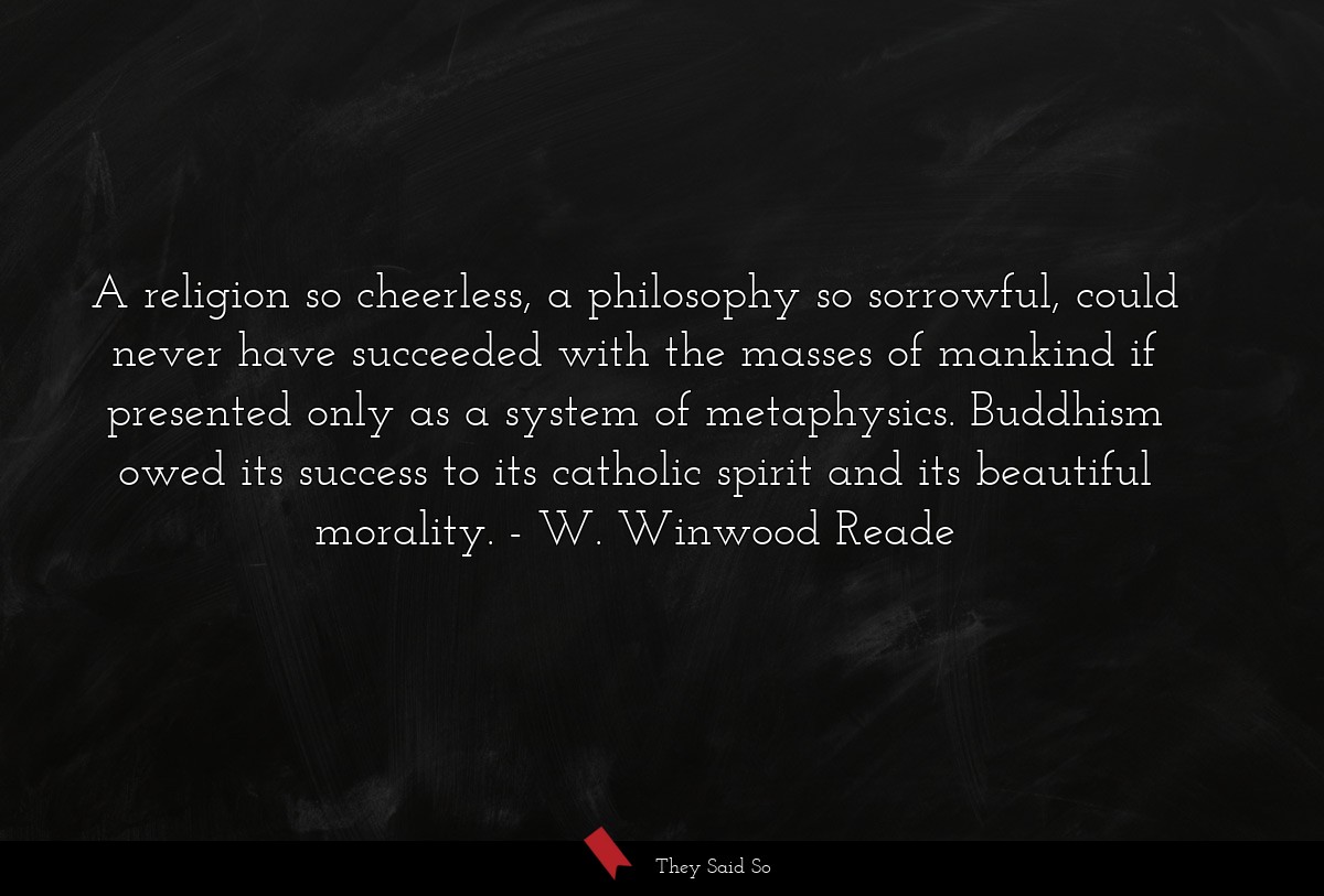 A religion so cheerless, a philosophy so sorrowful, could never have succeeded with the masses of mankind if presented only as a system of metaphysics. Buddhism owed its success to its catholic spirit and its beautiful morality.