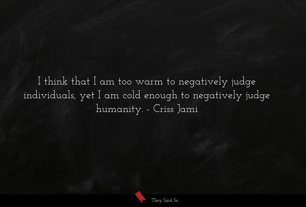 I think that I am too warm to negatively judge individuals, yet I am cold enough to negatively judge humanity.