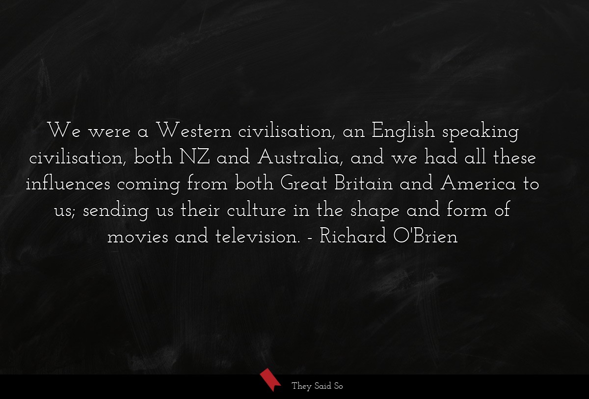 We were a Western civilisation, an English speaking civilisation, both NZ and Australia, and we had all these influences coming from both Great Britain and America to us; sending us their culture in the shape and form of movies and television.